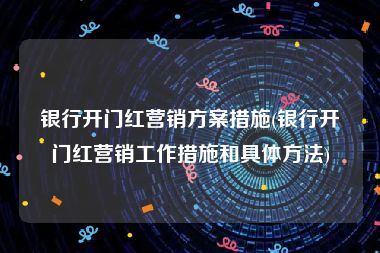 银行开门红营销方案措施(银行开门红营销工作措施和具体方法)