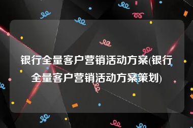 银行全量客户营销活动方案(银行全量客户营销活动方案策划)