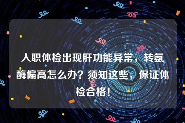 入职体检出现肝功能异常，转氨酶偏高怎么办？须知这些，保证体检合格！