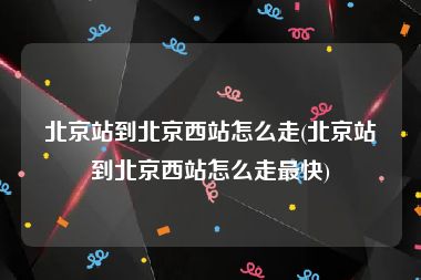 北京站到北京西站怎么走(北京站到北京西站怎么走最快)