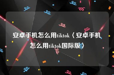 安卓手机怎么用tiktok〈安卓手机怎么用tiktok国际版〉