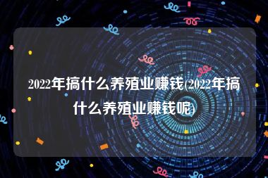 2022年搞什么养殖业赚钱(2022年搞什么养殖业赚钱呢)