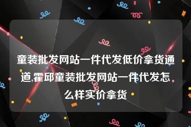 童装批发网站一件代发低价拿货通道,霍邱童装批发网站一件代发怎么样实价拿货