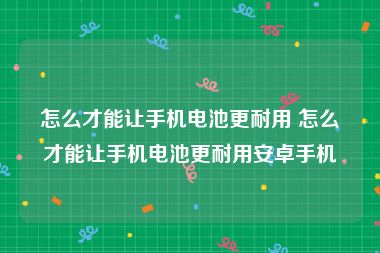 怎么才能让手机电池更耐用 怎么才能让手机电池更耐用安卓手机