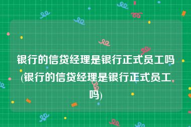 银行的信贷经理是银行正式员工吗(银行的信贷经理是银行正式员工吗)