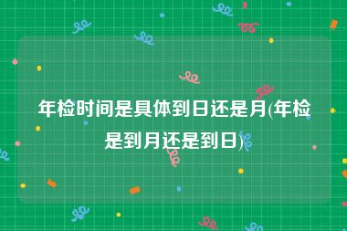 年检时间是具体到日还是月(年检是到月还是到日)