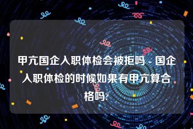 甲亢国企入职体检会被拒吗 - 国企入职体检的时候如果有甲亢算合格吗?