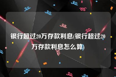 银行超过20万存款利息(银行超过20万存款利息怎么算)