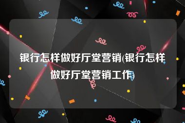 银行怎样做好厅堂营销(银行怎样做好厅堂营销工作)