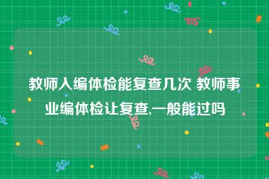 教师入编体检能复查几次 教师事业编体检让复查,一般能过吗