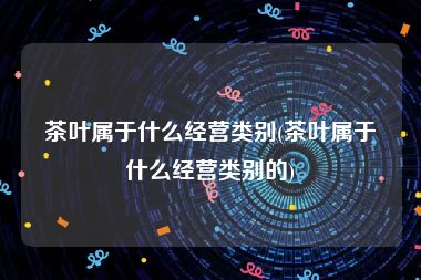 茶叶属于什么经营类别(茶叶属于什么经营类别的)