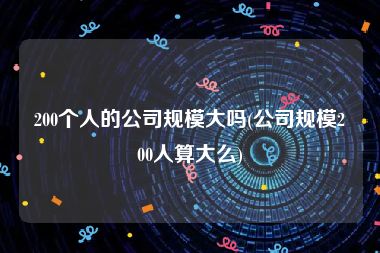 200个人的公司规模大吗(公司规模200人算大么)