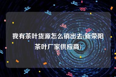 我有茶叶货源怎么销出去(新荣阳茶叶厂家供应商)