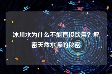 冰川水为什么不能直接饮用？解密天然水源的秘密