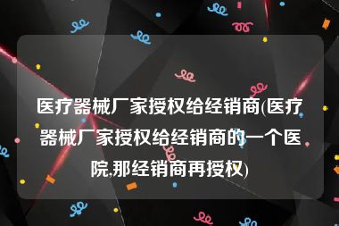 医疗器械厂家授权给经销商(医疗器械厂家授权给经销商的一个医院,那经销商再授权)