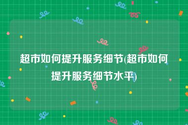 超市如何提升服务细节(超市如何提升服务细节水平)