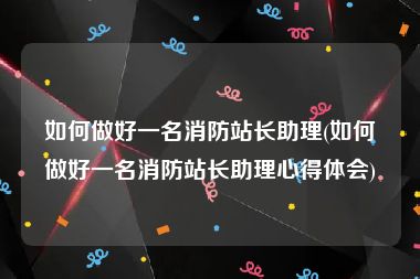 如何做好一名消防站长助理(如何做好一名消防站长助理心得体会)