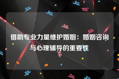 借助专业力量维护婚姻：婚姻咨询与心理辅导的重要性