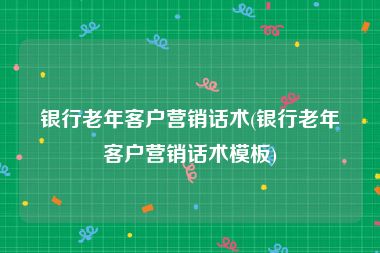 银行老年客户营销话术(银行老年客户营销话术模板)