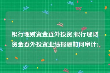 银行理财资金委外投资(银行理财资金委外投资业绩报酬如何审计)