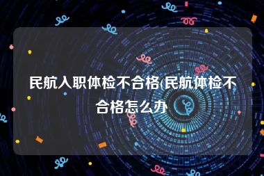 民航入职体检不合格(民航体检不合格怎么办