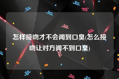 怎样接吻才不会闻到口臭(怎么接吻让对方闻不到口臭)