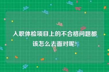 入职体检项目上的不合格问题都该怎么去面对呢?