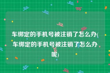 车绑定的手机号被注销了怎么办(车绑定的手机号被注销了怎么办呢)