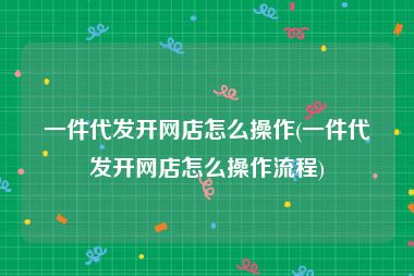 一件代发开网店怎么操作(一件代发开网店怎么操作流程)