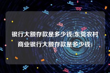 银行大额存款是多少钱(东莞农村商业银行大额存款是多少钱)