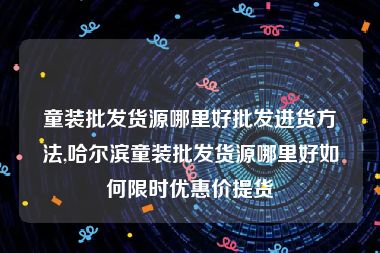 童装批发货源哪里好批发进货方法,哈尔滨童装批发货源哪里好如何限时优惠价提货