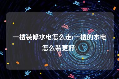 一楼装修水电怎么走(一楼的水电怎么装更好)