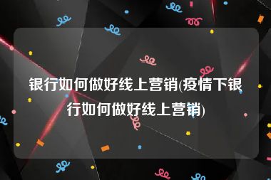 银行如何做好线上营销(疫情下银行如何做好线上营销)