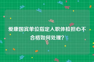 爱康国宾单位指定入职体检担心不合格如何处理？