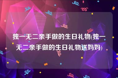 独一无二亲手做的生日礼物(独一无二亲手做的生日礼物送妈妈)