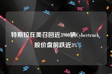 特斯拉在美召回近3900辆Cybertruck 股价盘前跌近3%