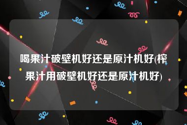 喝果汁破壁机好还是原汁机好(榨果汁用破壁机好还是原汁机好)