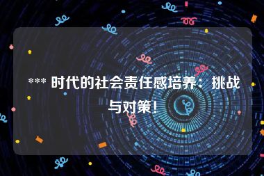  *** 时代的社会责任感培养：挑战与对策！