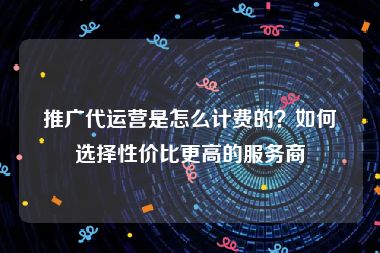 推广代运营是怎么计费的？如何选择性价比更高的服务商