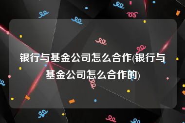 银行与基金公司怎么合作(银行与基金公司怎么合作的)