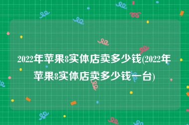 2022年苹果8实体店卖多少钱(2022年苹果8实体店卖多少钱一台)