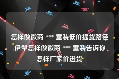 怎样做微商 *** 童装低价提货路径,伊犁怎样做微商 *** 童装告诉你怎样厂家价进货