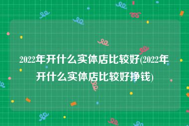 2022年开什么实体店比较好(2022年开什么实体店比较好挣钱)