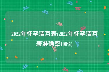 2022年怀孕清宫表(2022年怀孕清宫表准确率100%)