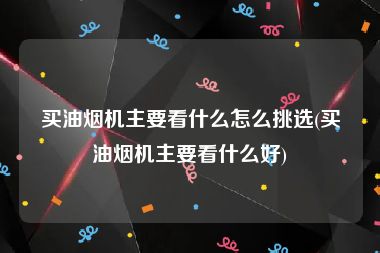 买油烟机主要看什么怎么挑选(买油烟机主要看什么好)