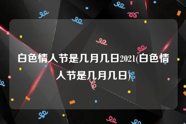 白色情人节是几月几日2021(白色情人节是几月几日)