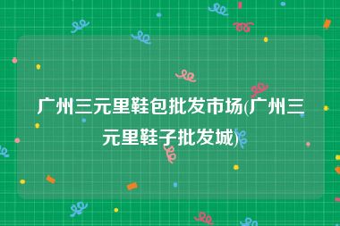 广州三元里鞋包批发市场(广州三元里鞋子批发城)