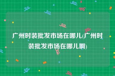 广州时装批发市场在哪儿(广州时装批发市场在哪儿啊)