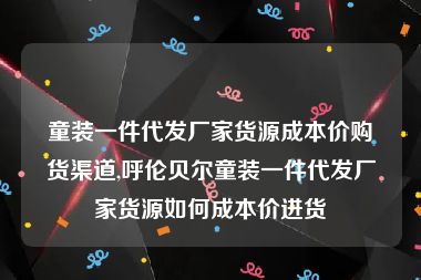 童装一件代发厂家货源成本价购货渠道,呼伦贝尔童装一件代发厂家货源如何成本价进货