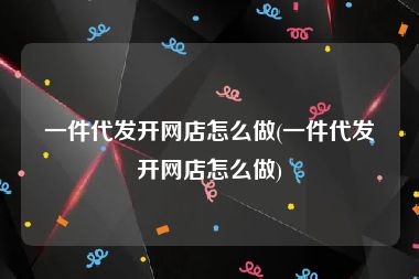 一件代发开网店怎么做(一件代发开网店怎么做)